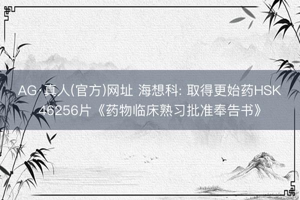 AG·真人(官方)网址 海想科: 取得更始药HSK46256片《药物临床熟习批准奉告书》
