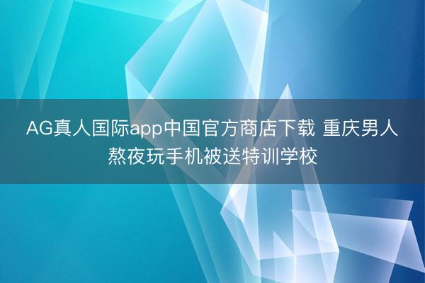 AG真人国际app中国官方商店下载 重庆男人熬夜玩手机被送特训学校