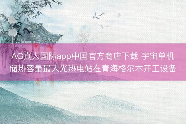 AG真人国际app中国官方商店下载 宇宙单机储热容量最大光热电站在青海格尔木开工设备