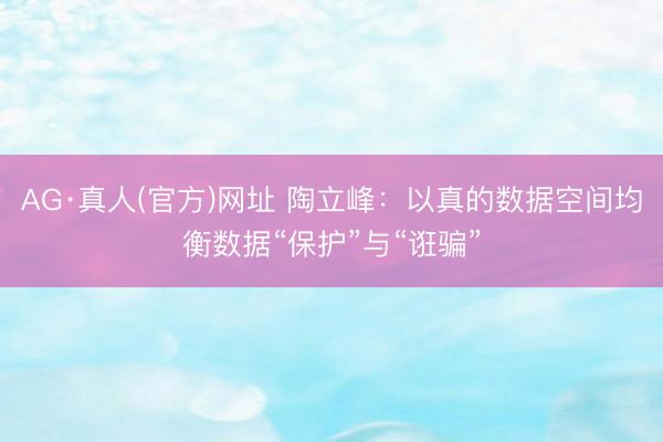 AG·真人(官方)网址 陶立峰：以真的数据空间均衡数据“保护”与“诳骗”