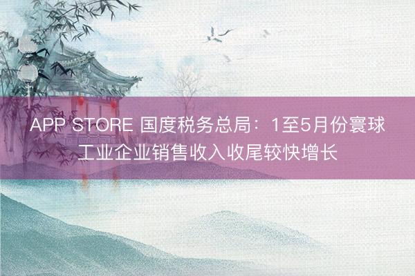 APP STORE 国度税务总局：1至5月份寰球工业企业销售收入收尾较快增长