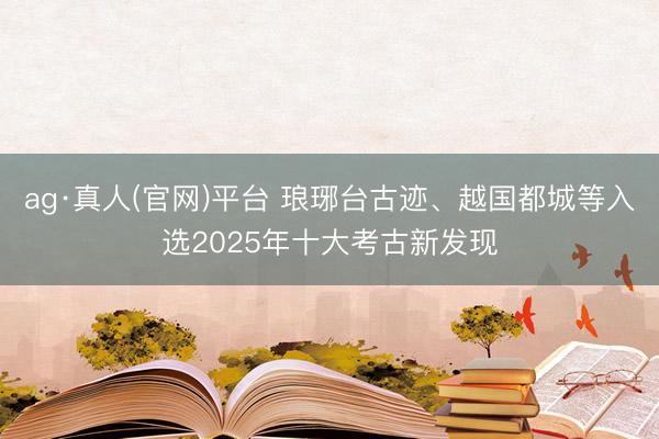 ag·真人(官网)平台 琅琊台古迹、越国都城等入选2025年十大考古新发现