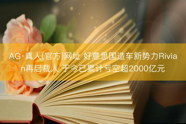 AG·真人(官方)网址 好意思国造车新势力Rivian再启裁人 于今已累计亏空超2000亿元
