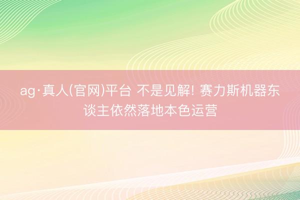ag·真人(官网)平台 不是见解! 赛力斯机器东谈主依然落地本色运营
