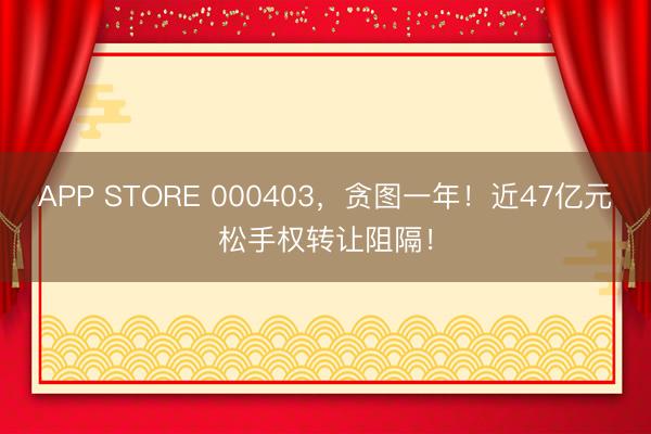 APP STORE 000403，贪图一年！近47亿元松手权转让阻隔！