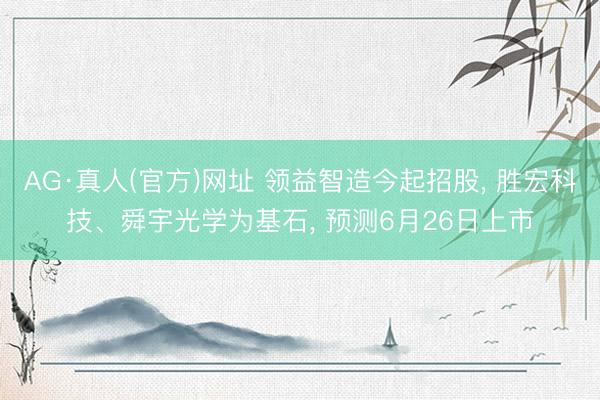 AG·真人(官方)网址 领益智造今起招股， 胜宏科技、舜宇光学为基石， 预测6月26日上市