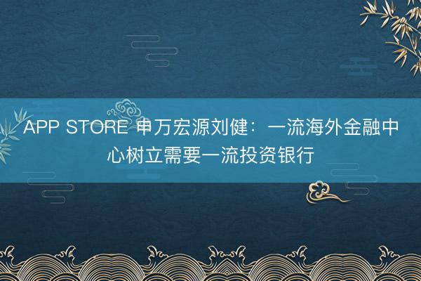 APP STORE 申万宏源刘健：一流海外金融中心树立需要一流投资银行