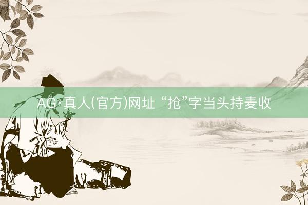 AG·真人(官方)网址 “抢”字当头持麦收