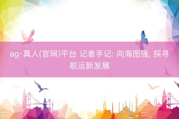ag·真人(官网)平台 记者手记: 向海图强， 探寻航运新发展