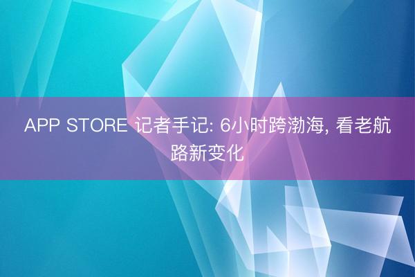 APP STORE 记者手记: 6小时跨渤海， 看老航路新变化