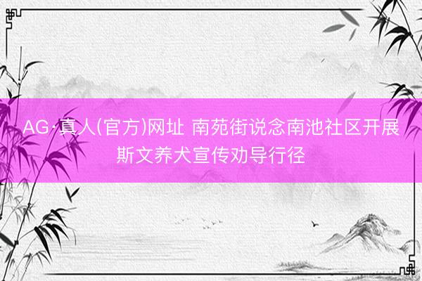 AG·真人(官方)网址 南苑街说念南池社区开展斯文养犬宣传劝导行径