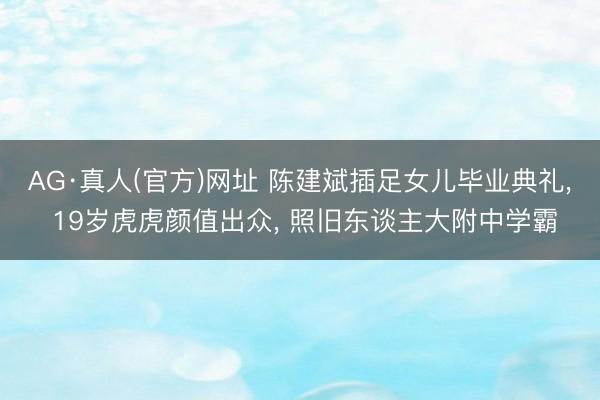 AG·真人(官方)网址 陈建斌插足女儿毕业典礼, 19岁虎虎颜值出众, 照旧东谈主大附中学霸