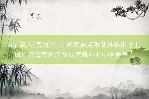 ag·真人(官网)平台 聚焦要点限制推崇相比上风打造海南解放贸易港就业业中枢竞争力
