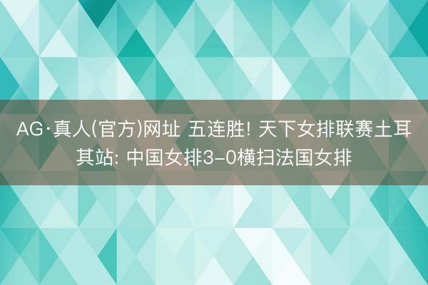AG·真人(官方)网址 五连胜! 天下女排联赛土耳其站: 中国女排3-0横扫法国女排